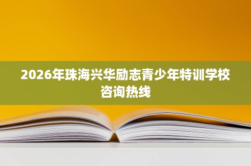 2026年珠海兴华励志青少年特训学校咨询热线 2026年珠海兴华励志青少年特训学校咨询热线