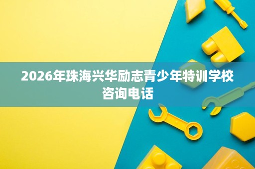 2026年珠海兴华励志青少年特训学校咨询电话 2026年珠海兴华励志青少年特训学校咨询电话