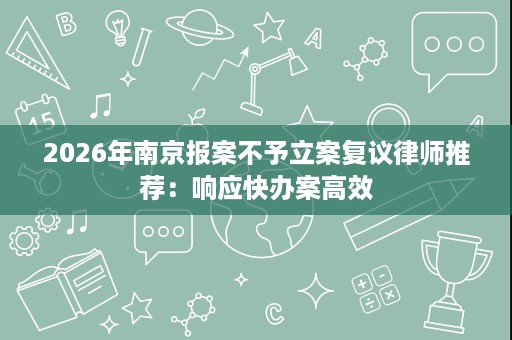 2026年南京报案不予立案复议律师推荐：响应快办案高效