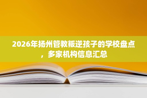 2026年扬州管教叛逆孩子的学校盘点,多家机构信息汇总 2026年扬州管教叛逆孩子的学校盘点,多家机构信息汇总