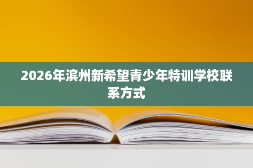 2026年滨州新希望青少年特训学校联系方式 2026年滨州新希望青少年特训学校联系方式