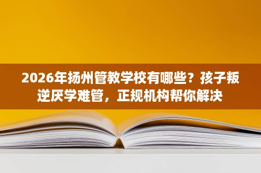 2026年扬州管教学校有哪些?孩子叛逆厌学难管,正规机构帮你解决 2026年扬州管教学校有哪些?孩子叛逆厌学难管,正规机构帮你解决