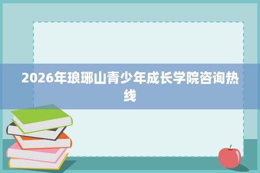 2026年琅琊山青少年成长学院咨询热线 2026年琅琊山青少年成长学院咨询热线