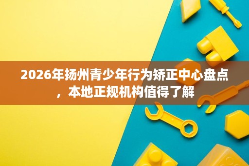 2026年扬州青少年行为矫正中心盘点,本地正规机构值得了解 2026年扬州青少年行为矫正中心盘点,本地正规机构值得了解