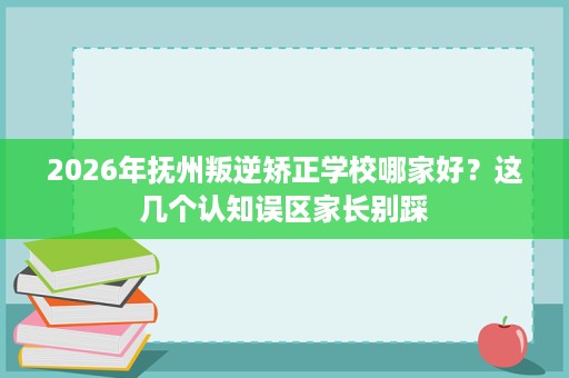 2026年抚州叛逆矫正学校哪家好?这几个认知误区家长别踩 2026年抚州叛逆矫正学校哪家好?这几个认知误区家长别踩