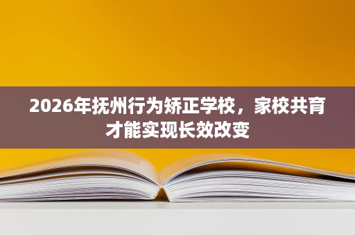 2026年抚州行为矫正学校,家校共育才能实现长效改变 2026年抚州行为矫正学校,家校共育才能实现长效改变