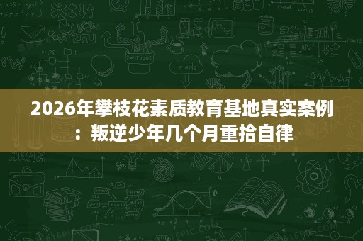 2026年攀枝花素质教育基地真实案例:叛逆少年几个月重拾自律 2026年攀枝花素质教育基地真实案例:叛逆少年几个月重拾自律
