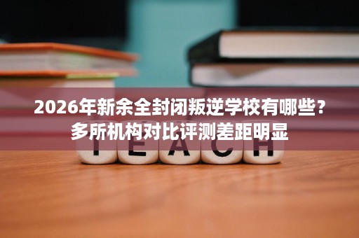 2026年新余全封闭叛逆学校有哪些?多所机构对比评测差距明显 2026年新余全封闭叛逆学校有哪些?多所机构对比评测差距明显