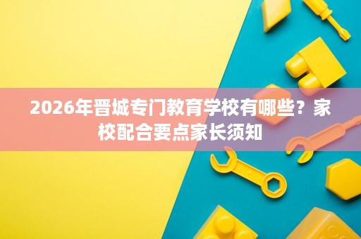 2026年晋城专门教育学校有哪些?家校配合要点家长须知 2026年晋城专门教育学校有哪些?家校配合要点家长须知