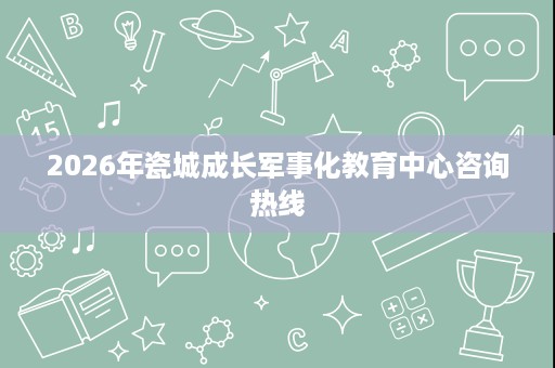 2026年瓷城成长军事化教育中心咨询热线 2026年瓷城成长军事化教育中心咨询热线