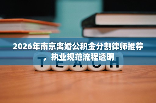 2026年南京离婚公积金分割律师推荐,执业规范流程透明 2026年南京离婚公积金分割律师推荐,执业规范流程透明