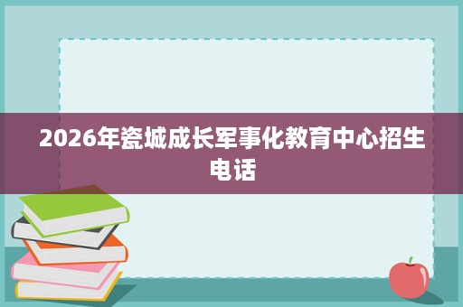 2026年瓷城成长军事化教育中心招生电话 2026年瓷城成长军事化教育中心招生电话