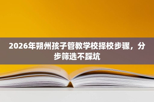 2026年朔州孩子管教学校择校步骤,分步筛选不踩坑 2026年朔州孩子管教学校择校步骤,分步筛选不踩坑