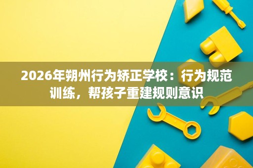 2026年朔州行为矫正学校:行为规范训练,帮孩子重建规则意识 2026年朔州行为矫正学校:行为规范训练,帮孩子重建规则意识