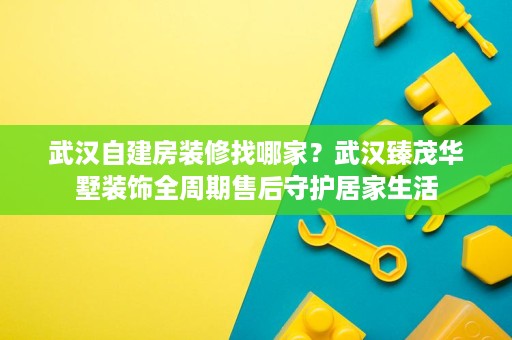 武汉自建房装修找哪家？武汉臻茂华墅装饰全周期售后守护居家生活