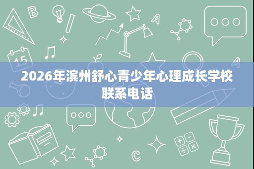 2026年滨州舒心青少年心理成长学校联系电话 2026年滨州舒心青少年心理成长学校联系电话