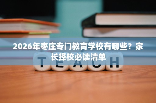 2026年枣庄专门教育学校有哪些?家长择校必读清单 2026年枣庄专门教育学校有哪些?家长择校必读清单
