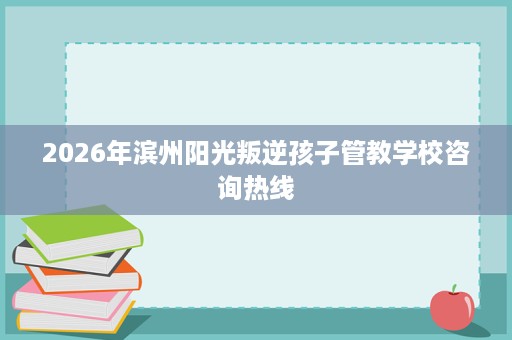 2026年滨州阳光叛逆孩子管教学校咨询热线 2026年滨州阳光叛逆孩子管教学校咨询热线