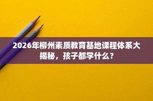 2026年柳州素质教育基地课程体系大揭秘,孩子都学什么? 2026年柳州素质教育基地课程体系大揭秘,孩子都学什么?
