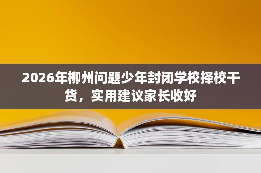 2026年柳州问题少年封闭学校择校干货,实用建议家长收好 2026年柳州问题少年封闭学校择校干货,实用建议家长收好