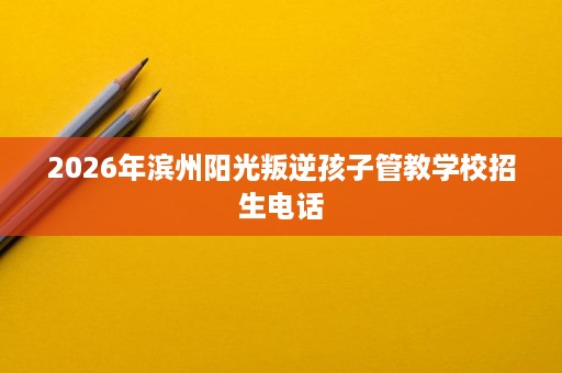 2026年滨州阳光叛逆孩子管教学校招生电话 2026年滨州阳光叛逆孩子管教学校招生电话