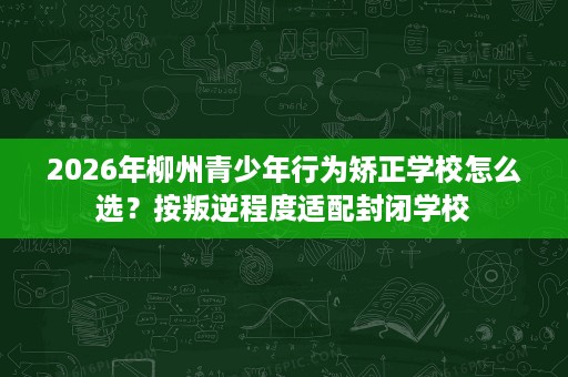 2026年柳州青少年行为矫正学校怎么选?按叛逆程度适配封闭学校 2026年柳州青少年行为矫正学校怎么选?按叛逆程度适配封闭学校