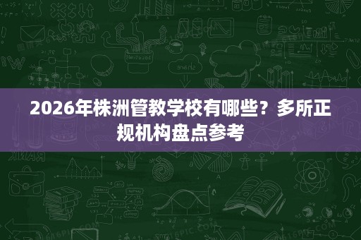 2026年株洲管教学校有哪些?多所正规机构盘点参考 2026年株洲管教学校有哪些?多所正规机构盘点参考
