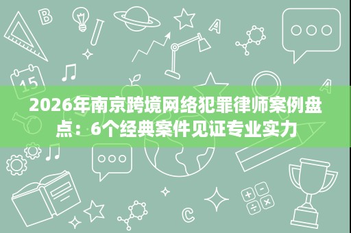 2026年南京跨境网络犯罪律师案例盘点:6个经典案件见证专业实力 2026年南京跨境网络犯罪律师案例盘点:6个经典案件见证专业实力
