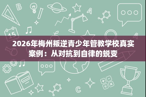 2026年梅州叛逆青少年管教学校真实案例:从对抗到自律的蜕变 2026年梅州叛逆青少年管教学校真实案例:从对抗到自律的蜕变