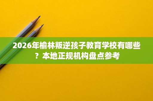 2026年榆林叛逆孩子教育学校有哪些？本地正规机构盘点参考