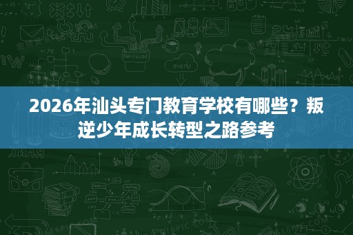 2026年汕头专门教育学校有哪些?叛逆少年成长转型之路参考 2026年汕头专门教育学校有哪些?叛逆少年成长转型之路参考