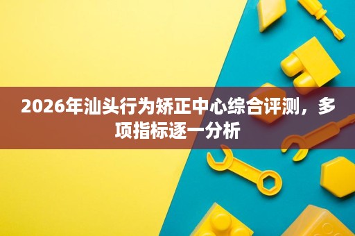 2026年汕头行为矫正中心综合评测，多项指标逐一分析