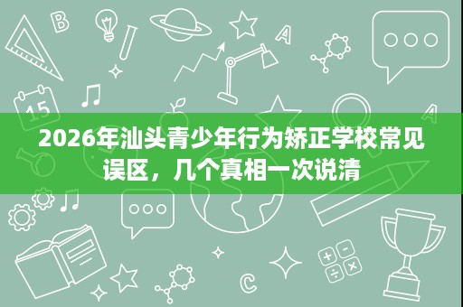 2026年汕头青少年行为矫正学校常见误区，几个真相一次说清