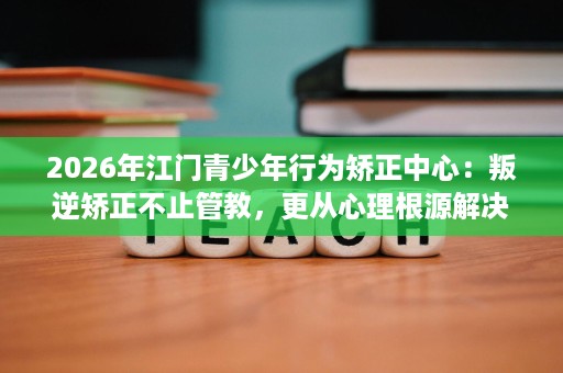 2026年江门青少年行为矫正中心:叛逆矫正不止管教,更从心理根源解决 2026年江门青少年行为矫正中心:叛逆矫正不止管教,更从心理根源解决