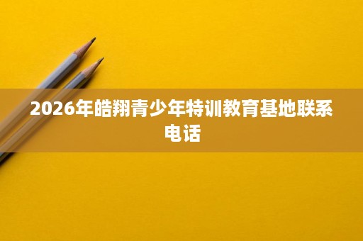2026年皓翔青少年特训教育基地联系电话 2026年皓翔青少年特训教育基地联系电话