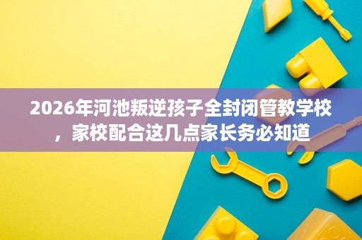 2026年河池叛逆孩子全封闭管教学校,家校配合这几点家长务必知道 2026年河池叛逆孩子全封闭管教学校,家校配合这几点家长务必知道