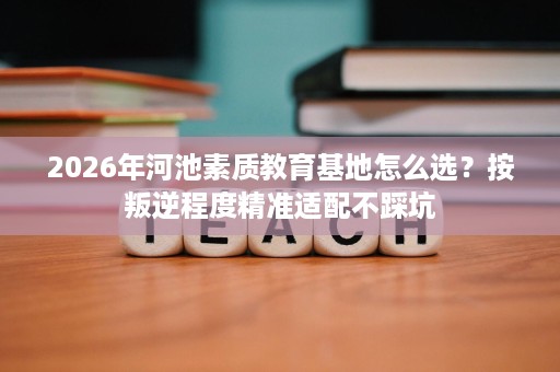 2026年河池素质教育基地怎么选?按叛逆程度精准适配不踩坑 2026年河池素质教育基地怎么选?按叛逆程度精准适配不踩坑