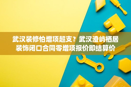 武汉装修怕增项超支?武汉澄屿栖居装饰闭口合同零增项报价即结算价 武汉装修怕增项超支?武汉澄屿栖居装饰闭口合同零增项报价即结算价