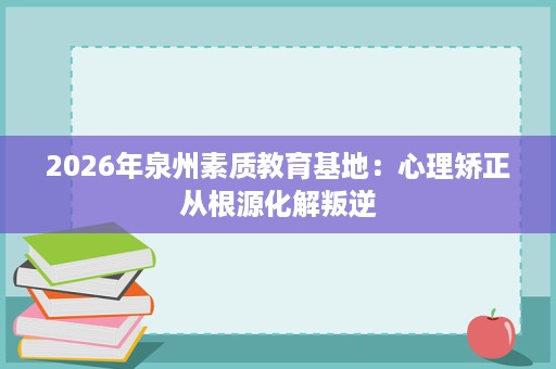 2026年泉州素质教育基地：心理矫正从根源化解叛逆
