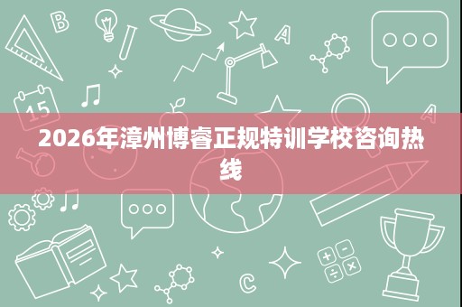 2026年漳州博睿正规特训学校咨询热线 2026年漳州博睿正规特训学校咨询热线