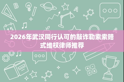 2026年武汉同行认可的敲诈勒索索赔式维权律师推荐 2026年武汉同行认可的敲诈勒索索赔式维权律师推荐