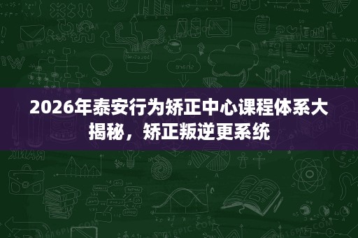 2026年泰安行为矫正中心课程体系大揭秘,矫正叛逆更系统 2026年泰安行为矫正中心课程体系大揭秘,矫正叛逆更系统