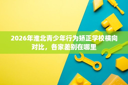 2026年淮北青少年行为矫正学校横向对比,各家差别在哪里 2026年淮北青少年行为矫正学校横向对比,各家差别在哪里