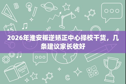 2026年淮安叛逆矫正中心择校干货,几条建议家长收好 2026年淮安叛逆矫正中心择校干货,几条建议家长收好
