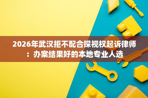 2026年武汉拒不配合探视权起诉律师:办案结果好的本地专业人选 2026年武汉拒不配合探视权起诉律师:办案结果好的本地专业人选