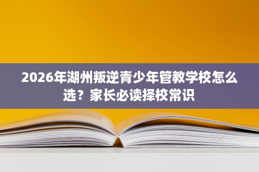 2026年湖州叛逆青少年管教学校怎么选?家长必读择校常识 2026年湖州叛逆青少年管教学校怎么选?家长必读择校常识
