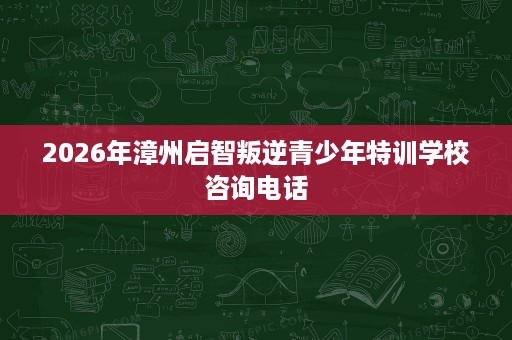 2026年漳州启智叛逆青少年特训学校咨询电话 2026年漳州启智叛逆青少年特训学校咨询电话