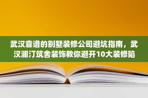 武汉靠谱的别墅装修公司避坑指南,武汉澜汀筑舍装饰教你避开10大装修陷阱 武汉靠谱的别墅装修公司避坑指南,武汉澜汀筑舍装饰教你避开10大装修陷阱