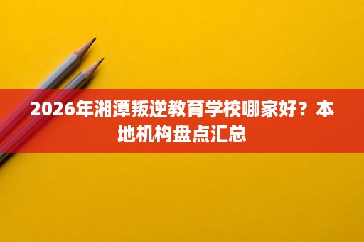 2026年湘潭叛逆教育学校哪家好?本地机构盘点汇总 2026年湘潭叛逆教育学校哪家好?本地机构盘点汇总