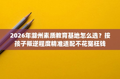 2026年滁州素质教育基地怎么选?按孩子叛逆程度精准适配不花冤枉钱 2026年滁州素质教育基地怎么选?按孩子叛逆程度精准适配不花冤枉钱